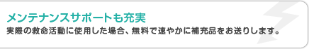メンテナンスサポートも充実 実際の救命活動に使用した場合、無料で速やかに補充品をお送りします。