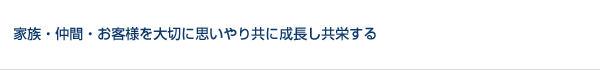 家族、仲間、お客様を大切に思いやり、意見を聴き共に成長し共栄する。