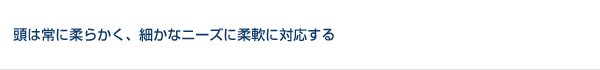 変化する時流に、頭は常に柔らかく、細かなニーズに柔軟に対応する。