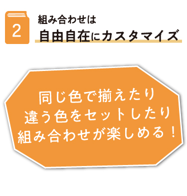 2.組み合わせは自由自在にカスタマイズ 同じ色で揃えたり違う色をセットしたり組み合わせが楽しめる!