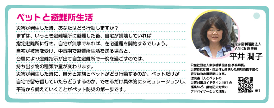 ペットと避難所生活　災害が発生した時、あなたはどう行動しますか？まずは、いっとき避難場所に避難した後、自宅が損壊していれば指定避難所に行き、自宅が無事であれば、在宅避難を開始するでしょうか。自宅が被害を受け、中長期で避難所生活を送る場合と、台風により避難指示が出て自主避難所で一晩を過ごすのでは、持ち出す物の種類や量が変わります。災害が発生した時に、自分と家族とペットがどう行動するのか、ペットだけが自宅で留守番していたらどうするのか、できるだけ具体的にシミュレーションし、平時から備えていくことがペット防災の第一歩です。特定非営利活動法人 ANICE 理事長 平井潤子